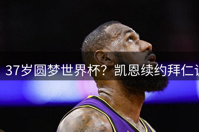 37岁圆梦世界杯？凯恩续约拜仁谈判陷僵局 年龄成关键分歧
